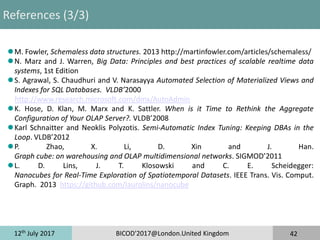 12th
July 2017 BICOD'2017@London.United Kingdom 42
References (3/3)
Introduction
Part I: Methods & State-of-the-Art
Part II: Experiences
Part III: Challenging Problems
Conclusion
M. Fowler, Schemaless data structures. 2013 http://martinfowler.com/articles/schemaless/
N. Marz and J. Warren, Big Data: Principles and best practices of scalable realtime data
systems, 1st Edition
S. Agrawal, S. Chaudhuri and V. Narasayya Automated Selection of Materialized Views and
Indexes for SQL Databases. VLDB’2000
http://www.research.microsoft.com/dmx/AutoAdmin
K. Hose, D. Klan, M. Marx and K. Sattler. When is it Time to Rethink the Aggregate
Configuration of Your OLAP Server?. VLDB’2008
Karl Schnaitter and Neoklis Polyzotis. Semi-Automatic Index Tuning: Keeping DBAs in the
Loop. VLDB’2012
P. Zhao, X. Li, D. Xin and J. Han.
Graph cube: on warehousing and OLAP multidimensional networks. SIGMOD’2011
L. D. Lins, J. T. Klosowski and C. E. Scheidegger:
Nanocubes for Real-Time Exploration of Spatiotemporal Datasets. IEEE Trans. Vis. Comput.
Graph. 2013 https://github.com/laurolins/nanocube
 