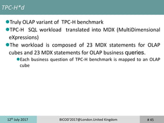 12th
July 2017 BICOD'2017@London.United Kingdom # 45
TPC-H*d
Truly OLAP variant of TPC-H benchmark
TPC-H SQL workload translated into MDX (MultiDimensional
eXpressions)
The workload is composed of 23 MDX statements for OLAP
cubes and 23 MDX statements for OLAP business queries.
Each business question of TPC-H benchmark is mapped to an OLAP
cube
 