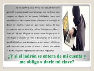 ¿Y si el ladrón se entera de mi cuenta y
me obliga a darle mi clave?
Si eso ocurre y usted revela su clave, el individuo
que robó su celular podrá hacer tres cosas: usar ese dinero para
comprar en alguno de los puntos habilitados; hacer una
transferencia a otra cuenta dinero electrónico o descargar el
dinero en efectivo. Antes de que realice alguna de esas
operaciones, trate de actuar con rapidez. Consiga un teléfono y
llame al 153 para bloquear su cuenta antes de que quien le
robó llegue a un punto de venta o de descarga. En el caso de
que el ladrón haga una transferencia a otro número, el sistema
podrá detectar a qué persona pertenece el número que recibió
el dinero y se podrá emprender las sanciones respectivas.
 