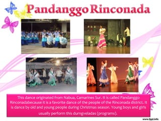 This dance originated from Nabua, Camarines Sur. It is called Pandanggo
Rinconadabecause it is a favorite dance of the people of the Rinconada district. It
is dance by old and young people during Christmas season. Young boys and girls
usually perform this durngveladas (programs).
 