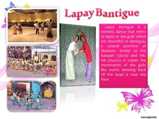 Lapay Bantigue is a
mimetic dance that refers
to lapay or sea gulls which
are bountiful in Bantigue,
a coastal province of
Masbate. Similar to the
Kalapati (dove) and Itik-
itik (ducks), it copies the
movements of the gulls
like overly bending back
till the head is near the
floor.
 