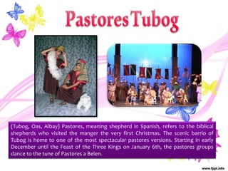 (Tubog, Oas, Albay) Pastores, meaning shepherd in Spanish, refers to the biblical
shepherds who visited the manger the very first Christmas. The scenic barrio of
Tubog is home to one of the most spectacular pastores versions. Starting in early
December until the Feast of the Three Kings on January 6th, the pastores groups
dance to the tune of Pastores a Belen.
 