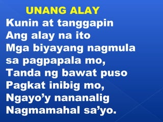 UNANG ALAY 
Kunin at tanggapin 
Ang alay na ito 
Mga biyayang nagmula 
sa pagpapala mo, 
Tanda ng bawat puso 
Pagkat inibig mo, 
Ngayo’y nananalig 
Nagmamahal sa’yo. 
 
