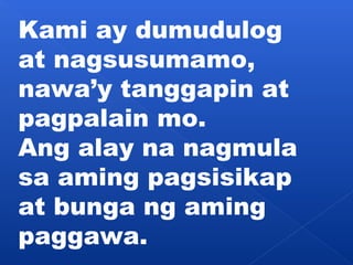 Kami ay dumudulog 
at nagsusumamo, 
nawa’y tanggapin at 
pagpalain mo. 
Ang alay na nagmula 
sa aming pagsisikap 
at bunga ng aming 
paggawa. 
 