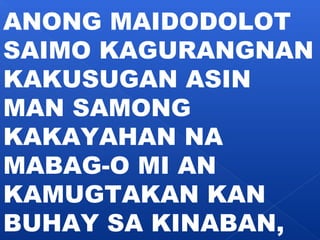 ANONG MAIDODOLOT 
SAIMO KAGURANGNAN 
KAKUSUGAN ASIN 
MAN SAMONG 
KAKAYAHAN NA 
MABAG-O MI AN 
KAMUGTAKAN KAN 
BUHAY SA KINABAN, 
 