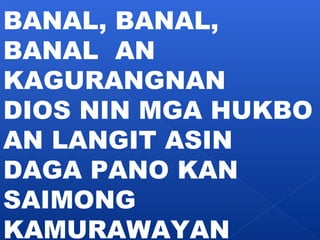 BANAL, BANAL, 
BANAL AN 
KAGURANGNAN 
DIOS NIN MGA HUKBO 
AN LANGIT ASIN 
DAGA PANO KAN 
SAIMONG 
KAMURAWAYAN 
 