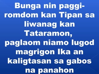 Bunga nin paggi-romdom 
kan Tipan sa 
liwanag kan 
Tataramon, 
paglaom niamo lugod 
magrigon Ika an 
kaligtasan sa gabos 
na panahon 
 
