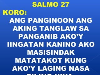 SALMO 27 
KORO: 
ANG PANGINOON ANG 
AKING TANGLAW SA 
PANGANIB AKO’Y 
IINGATAN KANINO AKO 
MASISINDAK 
MATATAKOT KUNG 
AKO’Y LAGING NASA 
PILING NIYA. 
 