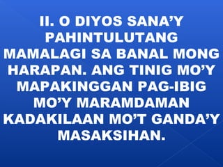 II. O DIYOS SANA’Y 
PAHINTULUTANG 
MAMALAGI SA BANAL MONG 
HARAPAN. ANG TINIG MO’Y 
MAPAKINGGAN PAG-IBIG 
MO’Y MARAMDAMAN 
KADAKILAAN MO’T GANDA’Y 
MASAKSIHAN. 
 