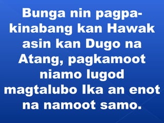 Bunga nin pagpa-kinabang 
kan Hawak 
asin kan Dugo na 
Atang, pagkamoot 
niamo lugod 
magtalubo Ika an enot 
na namoot samo. 
 