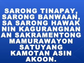 SARONG TINAPAY, 
SARONG BANWAAN, 
SA SARONG HAWAK 
NIN KAGURANGNAN 
AN SAKRAMENTONG 
MAMURAWAYON 
SATUYANG 
KAMOTAN ASIN 
AKOON. 
 