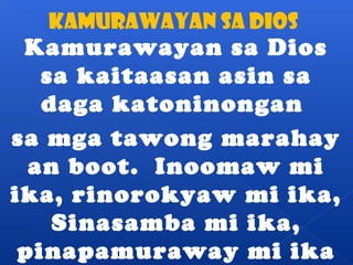 KAMURAWAYAN SA dIOS 
Kamurawayan sa Dios 
sa kaitaasan asin sa 
daga katoninongan 
sa mga tawong marahay 
an boot. Inoomaw mi 
ika, rinorokyaw mi ika, 
Sinasamba mi ika, 
pinapamuraway mi ika 
 