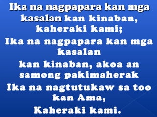 IIkkaa nnaa nnaaggppaappaarraa kkaann mmggaa 
kkaassaallaann kan kinaban, 
kaheraki kami; 
Ika na nagpapara kan mga 
kasalan 
kan kinaban, akoa an 
samong pakimaherak 
Ika na nagtutukaw sa too 
kan Ama, 
Kaheraki kami. 
 