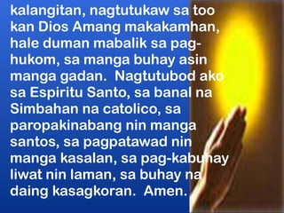 kalangitan, nagtutukaw sa too 
kan Dios Amang makakamhan, 
hale duman mabalik sa pag-hukom, 
sa manga buhay asin 
manga gadan. Nagtutubod ako 
sa Espiritu Santo, sa banal na 
Simbahan na catolico, sa 
paropakinabang nin manga 
santos, sa pagpatawad nin 
manga kasalan, sa pag-kabuhay 
liwat nin laman, sa buhay na 
daing kasagkoran. Amen. 
 