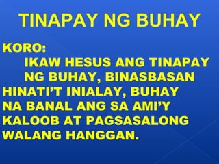 TINAPAY NG BUHAY 
KORO: 
IKAW HESUS ANG TINAPAY 
NG BUHAY, BINASBASAN 
HINATI’T INIALAY, BUHAY 
NA BANAL ANG SA AMI’Y 
KALOOB AT PAGSASALONG 
WALANG HANGGAN. 
 
