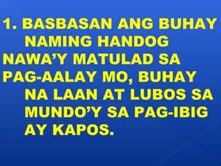 1. BASBASAN ANG BUHAY 
NAMING HANDOG 
NAWA’Y MATULAD SA 
PAG-AALAY MO, BUHAY 
NA LAAN AT LUBOS SA 
MUNDO’Y SA PAG-IBIG 
AY KAPOS. 
 