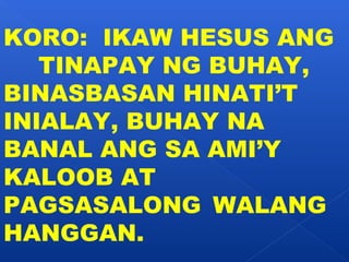 KORO: IKAW HESUS ANG 
TINAPAY NG BUHAY, 
BINASBASAN HINATI’T 
INIALAY, BUHAY NA 
BANAL ANG SA AMI’Y 
KALOOB AT 
PAGSASALONG WALANG 
HANGGAN. 
 