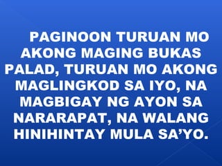 PAGINOON TURUAN MO 
AKONG MAGING BUKAS 
PALAD, TURUAN MO AKONG 
MAGLINGKOD SA IYO, NA 
MAGBIGAY NG AYON SA 
NARARAPAT, NA WALANG 
HINIHINTAY MULA SA’YO. 
 