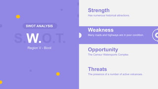 S.W.O.T.
SWOT ANALYSIS
Region V - Bicol
Strength
Has numerous historical attractions.
Weakness
Many roads and highways are in poor condition.
Opportunity
The Camsur Watersports Complex
Threats
The presence of a number of active volcanoes.
 