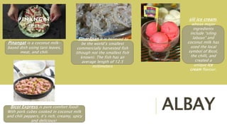 ALBAY
Pinangat is a coconut milk-
based dish using taro leaves,
meat, and chili.
Bicol Express is pure comfort food!
With pork cubes cooked in coconut milk
and chili peppers, it’s rich, creamy, spicy
and delicious!
Sinarapan It is believed to
be the world’s smallest
commercially harvested fish
(though not the smallest fish
known). The fish has an
average length of 12.5
millimeters
sili ice cream,
whose major
ingredients
include “siling
labuyo” and
coconut milk has
used the local
symbol of Bicol,
the chilli, and
created a
unique ice
cream flavour.
 