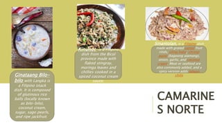 CAMARINE
S NORTE
Sinantolan, is a Filipino dish
made with grated santol fruit
rinds, siling haba, shrimp
paste (bagoong alamang),
onion, garlic, and coconut
cream. Meat or seafood are
also commonly added, and a
spicy version adds labuyo
chilis
Kinunot is a Filipino
dish from the Bicol
province made with
flaked stingray,
moringa leaves and
chillies cooked in a
spiced coconut cream
sauce.
Ginataang Bilo-
bilo with Langka is
a Filipino snack
dish. It is composed
of glutinous rice
balls (locally known
as bilo-bilo),
coconut cream,
sugar, sago pearls,
and ripe jackfruit.
 
