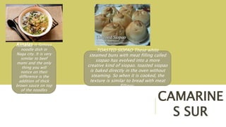 CAMARINE
S SUR
Kinalas is famous
noodle dish in
Naga city. It is very
similar to beef
mami and the only
thing you will
notice on their
difference is the
addition of thick
brown sauce on top
of the noodles
similar to a gravy.
TOASTED SIOPAO These white
steamed buns with meat filling called
siopao has evolved into a more
creative kind of siopao. toasted siopao
is baked directly in the oven without
steaming. So when it is cooked, the
texture is similar to bread with meat
fillings.
 