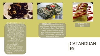 CATANDUAN
ES
TINUMOK is gabi or taro
root leaves filled with mixture
of shrimps, flakes fish, buko
meat, onion, shrimp paste
and boiled in coconut milk.
This recipe is very similar to
ginataang laing
Sinalpungan is one of
the iconic dishes from
the island province of
Catanduanes. It is
often eaten alongside
drinking alcohol.
Carabao tripe is fried
with a lot of onions.
The tripe is
comparable in taste
to isaw
sinalpungan is
tougher and coarses
and has the strong
flavor of large animal
innards.
Suman sa
Latik
 