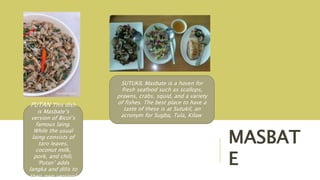 MASBAT
E
PUTAN This dish
is Masbate’s
version of Bicol’s
famous laing.
While the usual
laing consists of
taro leaves,
coconut milk,
pork, and chili,
‘Putan’ adds
langka and dilis to
their own version!
SUTUKIL Masbate is a haven for
fresh seafood such as scallops,
prawns, crabs, squid, and a variety
of fishes. The best place to have a
taste of these is at Sutukil, an
acronym for Sugba, Tula, Kilaw
 