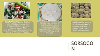 SORSOGO
N
KINUNOT NA PAGI is a Bicolano
dish of flaked stingray fish
or pagi cooked in a creamy
coconut sauce. The
term Kinunot is a Bicolano term for
flaking or hinimay in Tagalog.
The Gubat delicacy
“timitim” is a mixture of
grated cassava, brown
sugar, eggs, milk and
coconut milk, cooked the
slow and old way using
firewood.
HINAGOM The roasted
rice flour is cooked in
coconut milk with
melted sugar cane
sugar and cinnamon
 