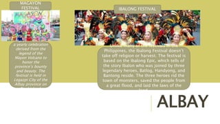 ALBAY
Magayon Festival is
a yearly celebration
derived from the
legend of the
Mayon Volcano to
honor the
province’s bounty
and beauty. The
festival is held in
Legazpi City of the
Albay province on
Bicol island.
MAGAYON
FESTIVAL
Unlike many of the festivals in the
Philippines, the Ibalong Festival doesn’t
take off religion or harvest. The festival is
based on the Ibalong Epic, which tells of
the story Ibalon who was joined by three
legendary heroes, Batlog, Handyong, and
Bantong reside. The three heroes rid the
town of monsters, saved the people from
a great flood, and laid the laws of the
land.
IBALONG FESTIVAL
 