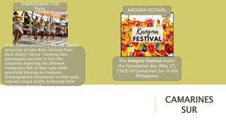 CAMARINES
SUR
A celebration promoting the rich aquatic
resources of Lake Bato. Derived from
local dialect “ranow” meaning lake,
participants are clad in fish-like
costumes depicting the different
indigenous fish of Bato Lake while
gracefully dancing to creatively
choreographed movements in their gaily
colored unique outfits fashioned from
indigenous materials.
KARANOWAN FISH
TIVAL
The Kaogma Festival marks
the foundation day (May 27,
1569) of Camarines Sur in the
Philippines
KAOGMA FESTIVAL
 