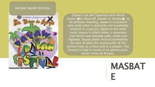 MASBAT
E
Dayaw is an old Tigaonon term which
means �to show off, parade or display�. In
its strictest meaning, dayaw is to present
with pride what is distinctly and essentially
inherent in a person. Dalan on the other
hand, means in olden times, a mountain
trail which now includes path, street and
highway. Dayaw Dalan Festival symbolizes
the best of what the municipality of San
Jacinto have as a town and as a people. The
festival is held in honor of its patron saint,
Santo Cristo de Burgos.
DAYAW DALAN FESTIVAL
 