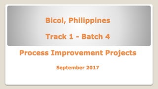 Bicol, Philippines
Track 1 - Batch 4
Process Improvement Projects
September 2017
 