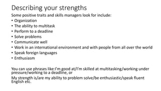 Describing your strengths
Some positive traits and skills managers look for include:
• Organization
• The ability to multi...