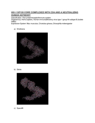 HIV-1 GP120 CORE COMPLEXED WITH CD4 AND A NEUTRALIZING
HUMAN ANTIBODY
Classification: Viral protein/receptor/Immune system
Organism(s): Homo sapiens, Human immunodeficiency virus type 1 group M subtype B (isolate
HXB2)
Expression System: Mus musculus, Cricetulus griseus, Drosophila melanogaster
a) Wireframe
b) Sticks
c) Spacefill
 