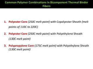 1. Polyester Core (250C melt point) with Copolyester Sheath (melt
points of 110C to 220C)
2. Polyester Core (250C melt point) with Polyethylene Sheath
(130C melt point)
3. Polypropylene Core (175C melt point) with Polyethylene Sheath
(130C melt point)
Common Polymer Combinations in Bicomponent Thermal Binder
Fibers
 