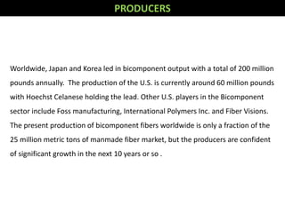 Worldwide, Japan and Korea led in bicomponent output with a total of 200 million
pounds annually. The production of the U.S. is currently around 60 million pounds
with Hoechst Celanese holding the lead. Other U.S. players in the Bicomponent
sector include Foss manufacturing, International Polymers Inc. and Fiber Visions.
The present production of bicomponent fibers worldwide is only a fraction of the
25 million metric tons of manmade fiber market, but the producers are confident
of significant growth in the next 10 years or so .
PRODUCERS
 