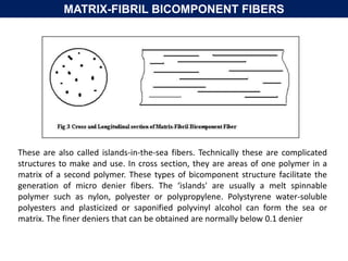 MATRIX-FIBRIL BICOMPONENT FIBERS
These are also called islands-in-the-sea fibers. Technically these are complicated
structures to make and use. In cross section, they are areas of one polymer in a
matrix of a second polymer. These types of bicomponent structure facilitate the
generation of micro denier fibers. The ‘islands' are usually a melt spinnable
polymer such as nylon, polyester or polypropylene. Polystyrene water-soluble
polyesters and plasticized or saponified polyvinyl alcohol can form the sea or
matrix. The finer deniers that can be obtained are normally below 0.1 denier
 