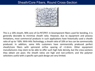 This is a 10% sheath, 90% core of Co-PET/PET. In bicomponent fibers used for bonding, it is
generally desirable to minimize sheath ratio. However, due to equipment and process
limitations, most commercial products in such applications have historically used a sheath
ratio of up to ~50%. With Hills Technology, a sheath ratio of 10% or less can be commercially
produced. In addition, some Hills customers have commercially produced perfect
sheath/core fibers with spinneret orifice spacing of <1.6mm. Other equipment
manufacturers may claim to be able to offer such high hole density, but the cross-sections
they obtain are poor; the sheath ratios are high and non-uniform; and the polymer
selections useful with a specific spin pack design are very limited.
Sheath/Core Fibers, Round Cross-Section
 