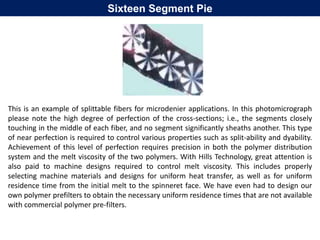 Sixteen Segment Pie
This is an example of splittable fibers for microdenier applications. In this photomicrograph
please note the high degree of perfection of the cross-sections; i.e., the segments closely
touching in the middle of each fiber, and no segment significantly sheaths another. This type
of near perfection is required to control various properties such as split-ability and dyability.
Achievement of this level of perfection requires precision in both the polymer distribution
system and the melt viscosity of the two polymers. With Hills Technology, great attention is
also paid to machine designs required to control melt viscosity. This includes properly
selecting machine materials and designs for uniform heat transfer, as well as for uniform
residence time from the initial melt to the spinneret face. We have even had to design our
own polymer prefilters to obtain the necessary uniform residence times that are not available
with commercial polymer pre-filters.
 