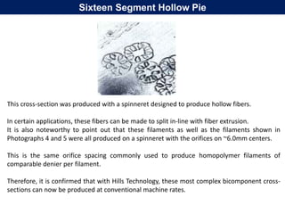 This cross-section was produced with a spinneret designed to produce hollow fibers.
In certain applications, these fibers can be made to split in-line with fiber extrusion.
It is also noteworthy to point out that these filaments as well as the filaments shown in
Photographs 4 and 5 were all produced on a spinneret with the orifices on ~6.0mm centers.
This is the same orifice spacing commonly used to produce homopolymer filaments of
comparable denier per filament.
Therefore, it is confirmed that with Hills Technology, these most complex bicomponent cross-
sections can now be produced at conventional machine rates.
Sixteen Segment Hollow Pie
 