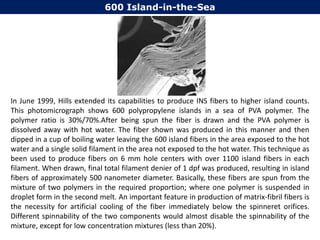 In June 1999, Hills extended its capabilities to produce INS fibers to higher island counts.
This photomicrograph shows 600 polypropylene islands in a sea of PVA polymer. The
polymer ratio is 30%/70%.After being spun the fiber is drawn and the PVA polymer is
dissolved away with hot water. The fiber shown was produced in this manner and then
dipped in a cup of boiling water leaving the 600 island fibers in the area exposed to the hot
water and a single solid filament in the area not exposed to the hot water. This technique as
been used to produce fibers on 6 mm hole centers with over 1100 island fibers in each
filament. When drawn, final total filament denier of 1 dpf was produced, resulting in island
fibers of approximately 500 nanometer diameter. Basically, these fibers are spun from the
mixture of two polymers in the required proportion; where one polymer is suspended in
droplet form in the second melt. An important feature in production of matrix-fibril fibers is
the necessity for artificial cooling of the fiber immediately below the spinneret orifices.
Different spinnability of the two components would almost disable the spinnability of the
mixture, except for low concentration mixtures (less than 20%).
600 Island-in-the-Sea
 