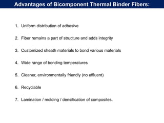 1. Uniform distribution of adhesive
2. Fiber remains a part of structure and adds integrity
3. Customized sheath materials to bond various materials
4. Wide range of bonding temperatures
5. Cleaner, environmentally friendly (no effluent)
6. Recyclable
7. Lamination / molding / densification of composites.
Advantages of Bicomponent Thermal Binder Fibers:
 