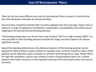 There are far too many different end-uses for bicomponent fibers to cover in a brief article,
but a few illustrative examples are discussed below.
Even the basic sheath/core binder fiber has been updated since the early days. Today, there is
access to a range of copolymers of polyesters, polyamides, and polyolefins that allow precise
targeting of the desired thermal bonding behavior.
The bonding temperature can be set from a low of about 110°C to a high of about 180°C. It is
even possible to select bonding polymers outside this range, but these options can impose
significant caveats.
Beyond the bonding temperature, the adhesive character of the bonding polymer can be
adjusted to adhere better to polar surfaces or nonpolar ones. And the crystalline nature of the
polymer can be adjusted to give a broader or narrower melt-temperature range. Binder fibers
for high-loft nonwovens used as seat cushions in place of polyurethane foam use a sheath
polymer with elastic recovery, so that repeated stressing of the bond points does not fracture
the bond.
Uses Of Bicomponent Fibers:
 