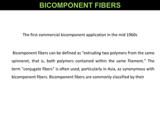 The first commercial bicomponent application in the mid 1960s
Bicomponent fibers can be defined as "extruding two polymers from the same
spinneret, that is, both polymers contained within the same filament.” The
term "conjugate fibers" is often used, particularly in Asia, as synonymous with
bicomponent fibers. Bicomponent fibers are commonly classified by their
BICOMPONENT FIBERS
 