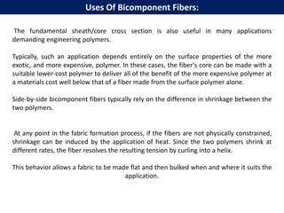 The fundamental sheath/core cross section is also useful in many applications
demanding engineering polymers.
Typically, such an application depends entirely on the surface properties of the more
exotic, and more expensive, polymer. In these cases, the fiber's core can be made with a
suitable lower-cost polymer to deliver all of the benefit of the more expensive polymer at
a materials cost well below that of a fiber made from the surface polymer alone.
Side-by-side bicomponent fibers typically rely on the difference in shrinkage between the
two polymers.
At any point in the fabric formation process, if the fibers are not physically constrained,
shrinkage can be induced by the application of heat. Since the two polymers shrink at
different rates, the fiber resolves the resulting tension by curling into a helix.
This behavior allows a fabric to be made flat and then bulked when and where it suits the
application.
Uses Of Bicomponent Fibers:
 