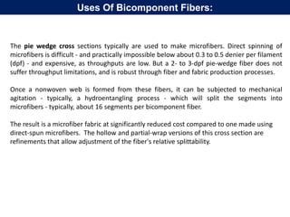 The pie wedge cross sections typically are used to make microfibers. Direct spinning of
microfibers is difficult - and practically impossible below about 0.3 to 0.5 denier per filament
(dpf) - and expensive, as throughputs are low. But a 2- to 3-dpf pie-wedge fiber does not
suffer throughput limitations, and is robust through fiber and fabric production processes.
Once a nonwoven web is formed from these fibers, it can be subjected to mechanical
agitation - typically, a hydroentangling process - which will split the segments into
microfibers - typically, about 16 segments per bicomponent fiber.
The result is a microfiber fabric at significantly reduced cost compared to one made using
direct-spun microfibers. The hollow and partial-wrap versions of this cross section are
refinements that allow adjustment of the fiber's relative splittability.
Uses Of Bicomponent Fibers:
 