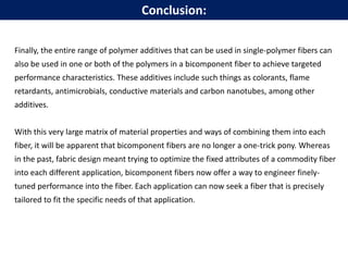 Finally, the entire range of polymer additives that can be used in single-polymer fibers can
also be used in one or both of the polymers in a bicomponent fiber to achieve targeted
performance characteristics. These additives include such things as colorants, flame
retardants, antimicrobials, conductive materials and carbon nanotubes, among other
additives.
With this very large matrix of material properties and ways of combining them into each
fiber, it will be apparent that bicomponent fibers are no longer a one-trick pony. Whereas
in the past, fabric design meant trying to optimize the fixed attributes of a commodity fiber
into each different application, bicomponent fibers now offer a way to engineer finely-
tuned performance into the fiber. Each application can now seek a fiber that is precisely
tailored to fit the specific needs of that application.
Conclusion:
 