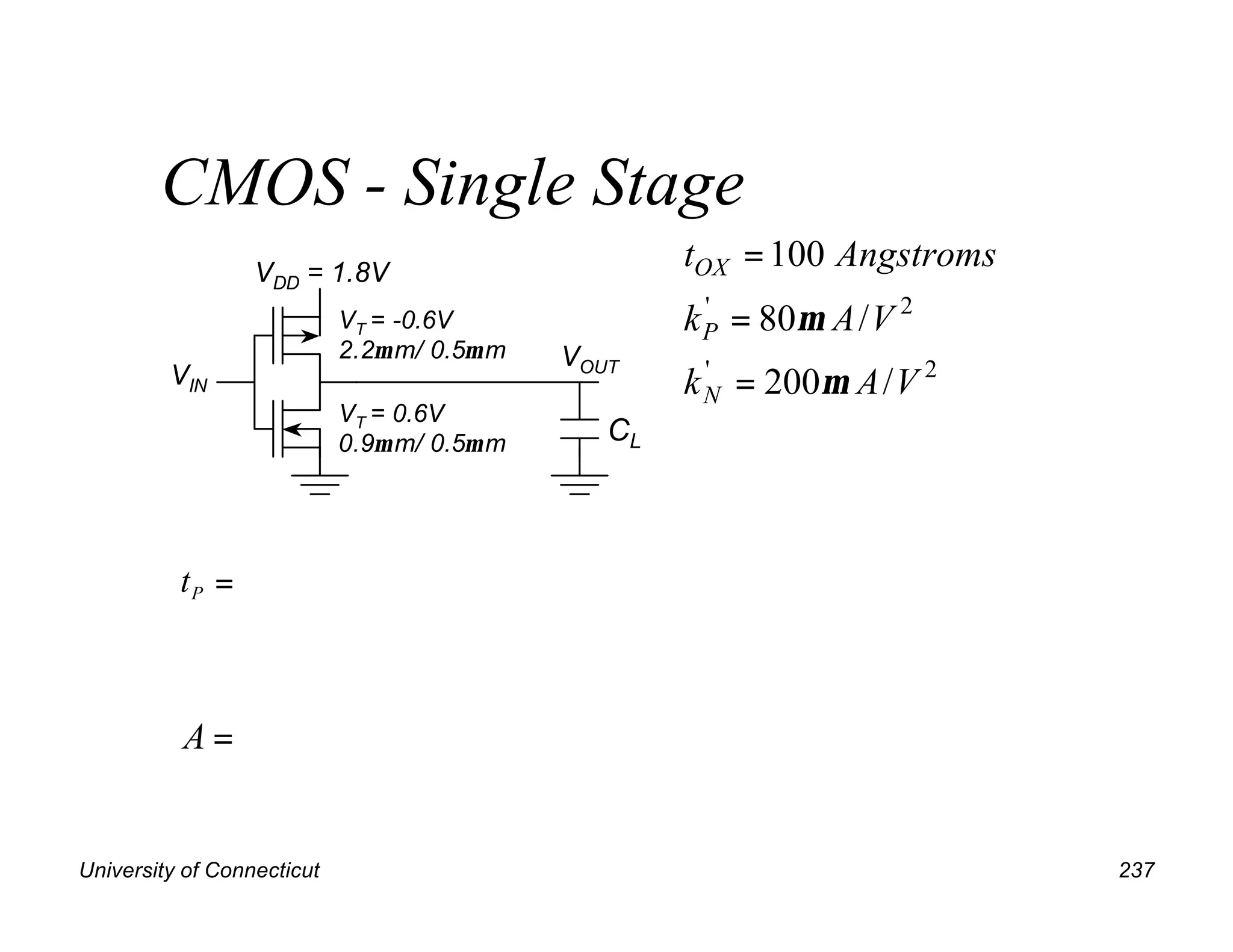 University of Connecticut 237
CMOS - Single Stage
VDD = 1.8V
VIN
VT = -0.6V
2.2µ m/ 0.5µ m
VT = 0.6V
0.9µ m/ 0.5µ m
tP =
VOUT
CL
2
'
2
'
/
200
/
80
100
V
A
k
V
A
k
Angstroms
t
N
P
OX
µ
µ
=
=
=
=
A
 