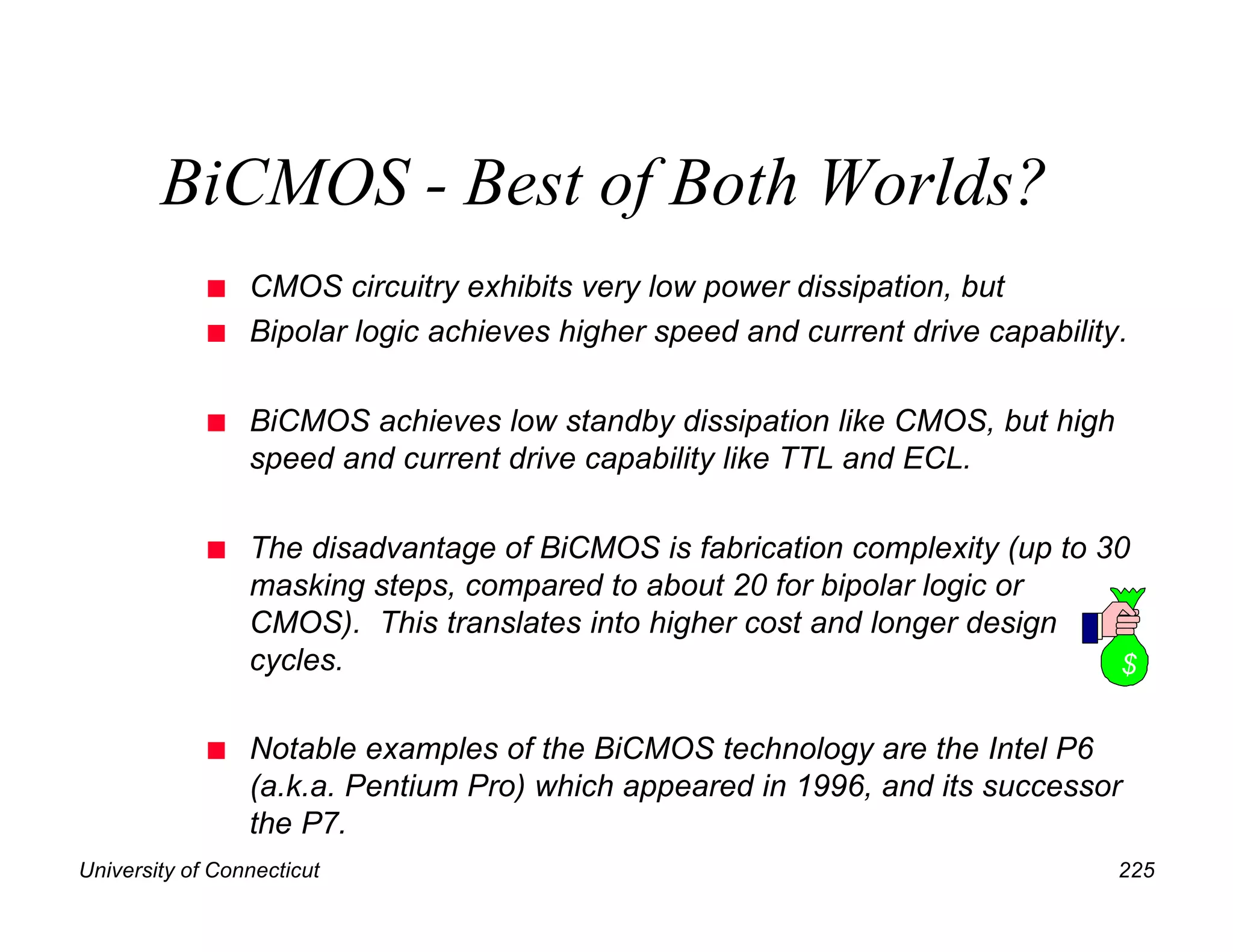 University of Connecticut 225
BiCMOS - Best of Both Worlds?
n CMOS circuitry exhibits very low power dissipation, but
n Bipolar logic achieves higher speed and current drive capability.
n BiCMOS achieves low standby dissipation like CMOS, but high
speed and current drive capability like TTL and ECL.
n The disadvantage of BiCMOS is fabrication complexity (up to 30
masking steps, compared to about 20 for bipolar logic or
CMOS). This translates into higher cost and longer design
cycles.
n Notable examples of the BiCMOS technology are the Intel P6
(a.k.a. Pentium Pro) which appeared in 1996, and its successor
the P7.
$
 